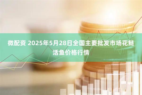 微配资 2025年5月28日全国主要批发市场花鲢活鱼价格行情