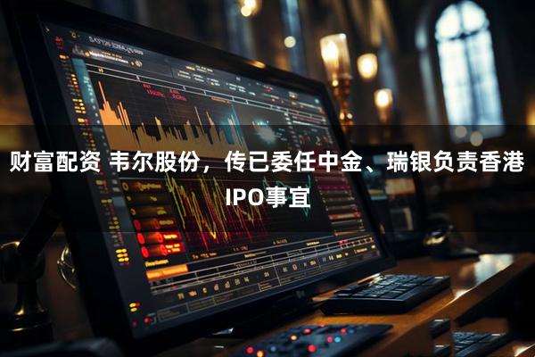 财富配资 韦尔股份，传已委任中金、瑞银负责香港IPO事宜