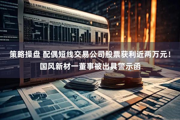 策略操盘 配偶短线交易公司股票获利近两万元！国风新材一董事被出具警示函