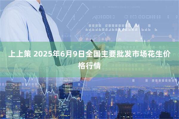 上上策 2025年6月9日全国主要批发市场花生价格行情
