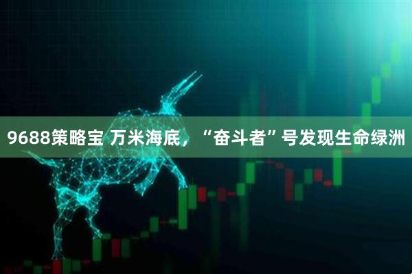 9688策略宝 万米海底，“奋斗者”号发现生命绿洲