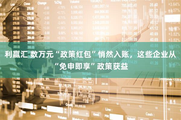 利赢汇 数万元“政策红包”悄然入账，这些企业从“免申即享”政策获益