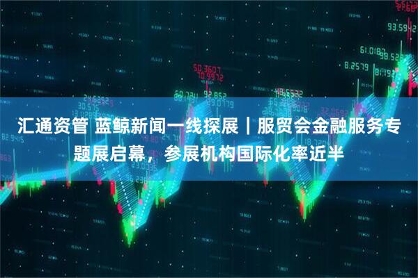 汇通资管 蓝鲸新闻一线探展｜服贸会金融服务专题展启幕，参展机构国际化率近半