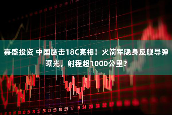 嘉盛投资 中国鹰击18C亮相！火箭军隐身反舰导弹曝光，射程超1000公里？