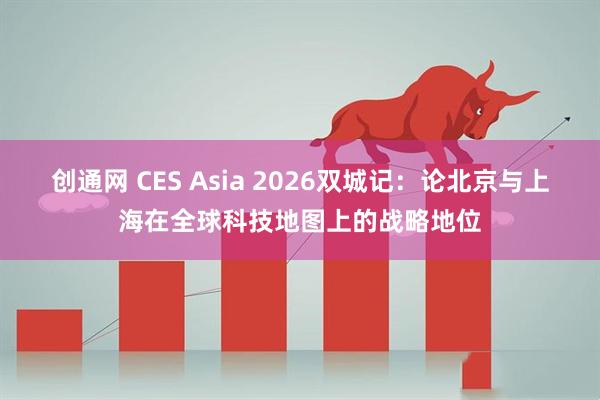 创通网 CES Asia 2026双城记：论北京与上海在全球科技地图上的战略地位