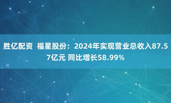 胜亿配资  福星股份：2024年实现营业总收入87.57亿元 同比增长58.99%