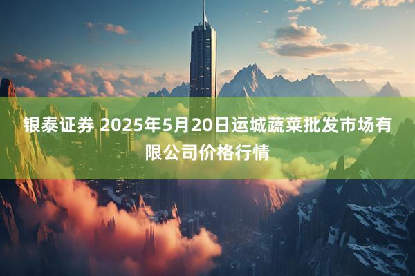 银泰证券 2025年5月20日运城蔬菜批发市场有限公司价格行情