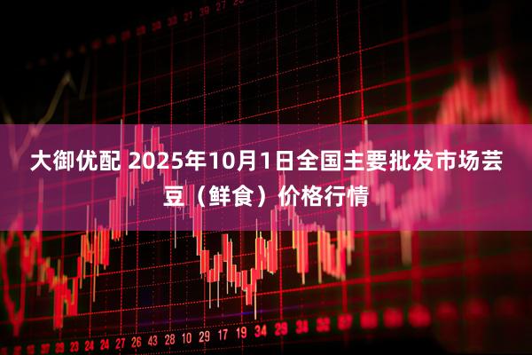 大御优配 2025年10月1日全国主要批发市场芸豆（鲜食）价格行情