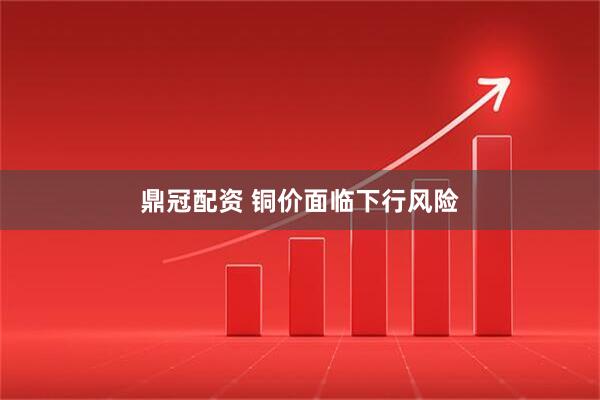鼎冠配资 铜价面临下行风险