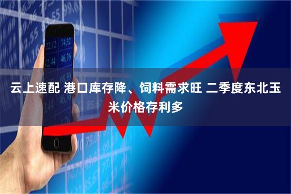 云上速配 港口库存降、饲料需求旺 二季度东北玉米价格存利多