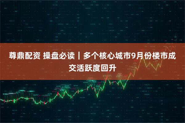 尊鼎配资 操盘必读｜多个核心城市9月份楼市成交活跃度回升