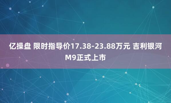 亿操盘 限时指导价17.38-23.88万元 吉利银河M9正式上市