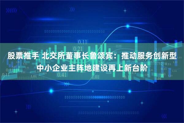 股票推手 北交所董事长鲁颂宾：推动服务创新型中小企业主阵地建设再上新台阶
