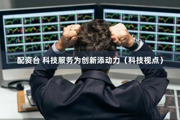 配资台 科技服务为创新添动力（科技视点）