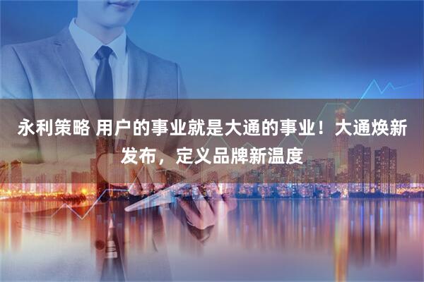 永利策略 用户的事业就是大通的事业！大通焕新发布，定义品牌新温度