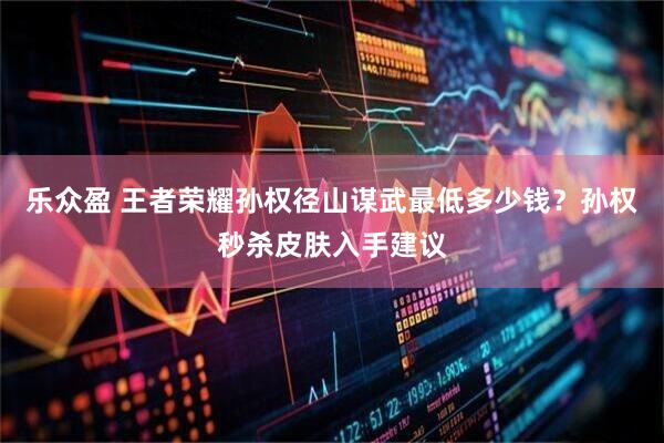 乐众盈 王者荣耀孙权径山谋武最低多少钱？孙权秒杀皮肤入手建议